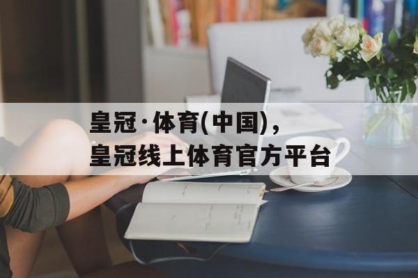 皇冠·体育(中国)，皇冠线上体育官方平台