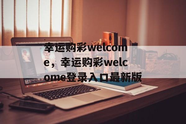 幸运购彩welcome，幸运购彩welcome登录入口最新版