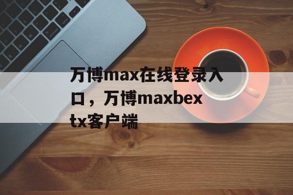 万博max在线登录入口，万博maxbextx客户端