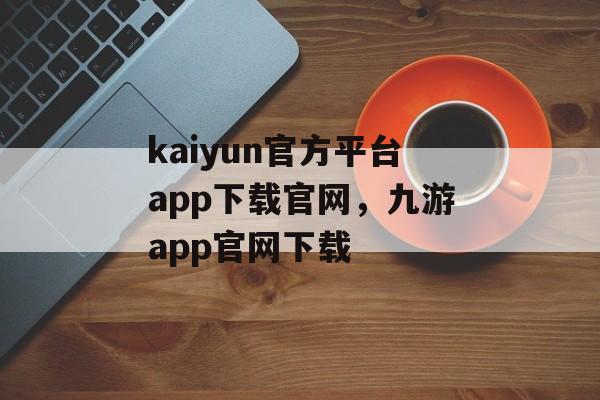 kaiyun官方平台app下载官网，九游app官网下载